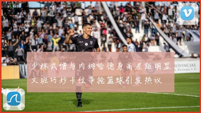少林武僧与内姆哈德身高差距明显文班巧妙卡位争抢篮球引发热议