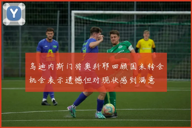 乌迪内斯门将奥科耶回顾国米转会机会表示遗憾但对现状感到满意
