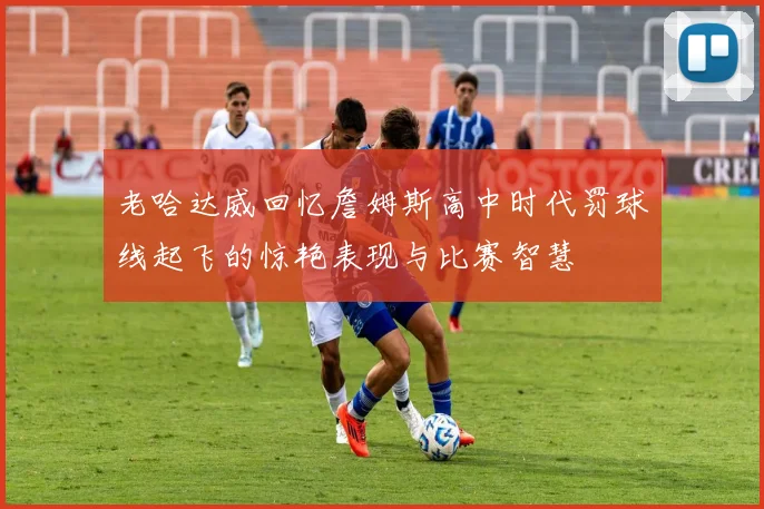 老哈达威回忆詹姆斯高中时代罚球线起飞的惊艳表现与比赛智慧