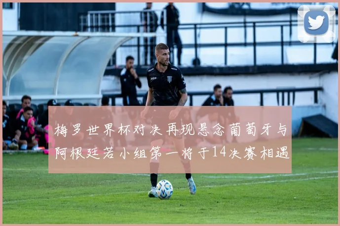 梅罗世界杯对决再现悬念葡萄牙与阿根廷若小组第一将于14决赛相遇