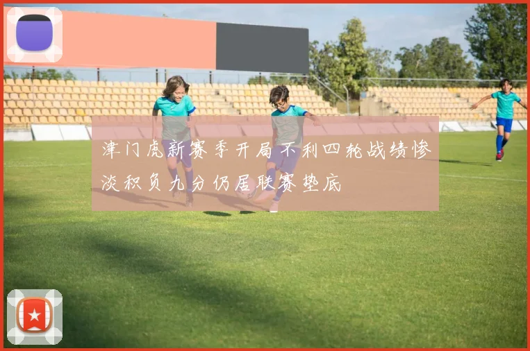 津门虎新赛季开局不利四轮战绩惨淡积负九分仍居联赛垫底