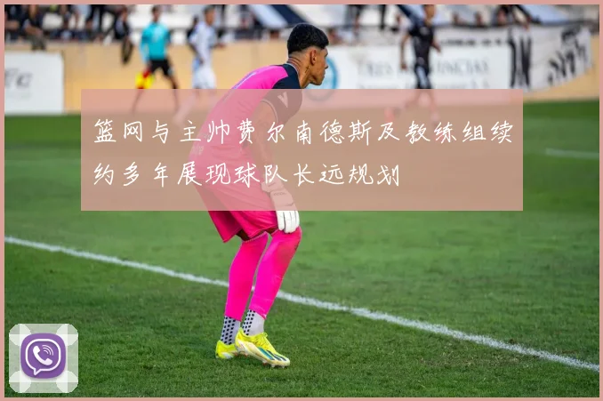 篮网与主帅费尔南德斯及教练组续约多年展现球队长远规划