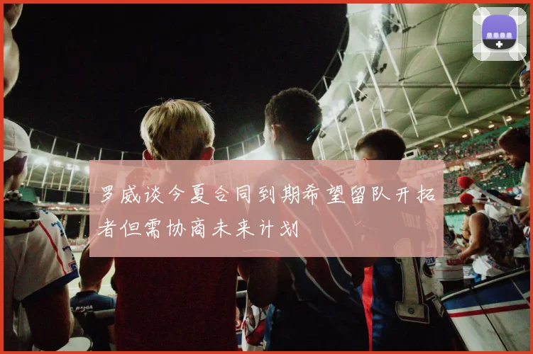 罗威谈今夏合同到期希望留队开拓者但需协商未来计划