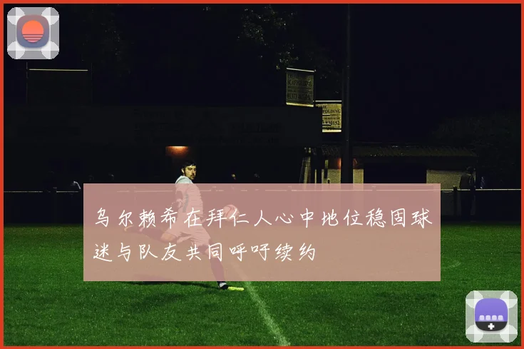 乌尔赖希在拜仁人心中地位稳固球迷与队友共同呼吁续约