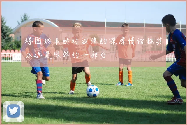 塔图姆表达对波津的深厚情谊称其永远是绿军的一部分