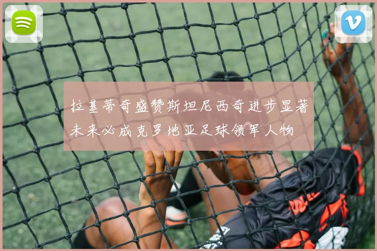 拉基蒂奇盛赞斯坦尼西奇进步显著未来必成克罗地亚足球领军人物