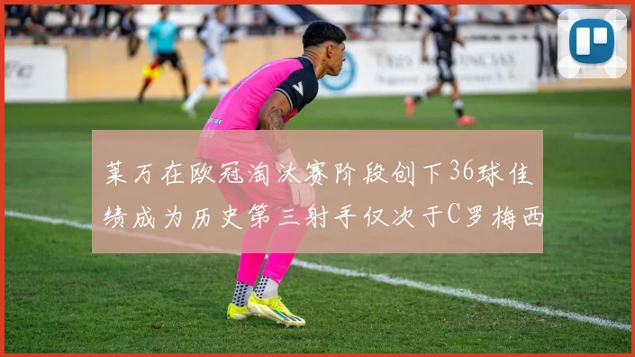 莱万在欧冠淘汰赛阶段创下36球佳绩成为历史第三射手仅次于C罗梅西