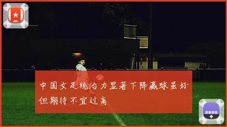 中国女足统治力显著下降赢球虽好但期待不宜过高