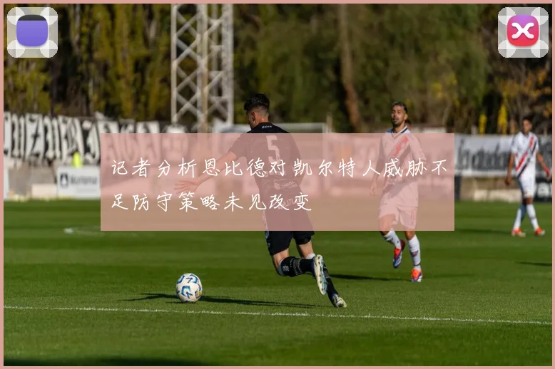 记者分析恩比德对凯尔特人威胁不足防守策略未见改变