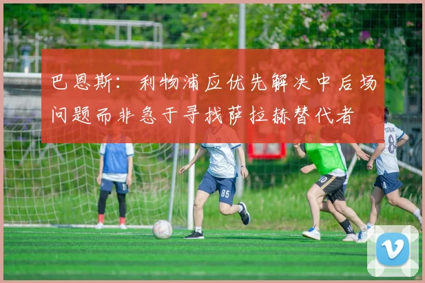 巴恩斯:利物浦应优先解决中后场问题而非急于寻找萨拉赫替代者