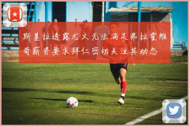 斯基拉透露尤文无法满足弗拉霍维奇薪资要求拜仁密切关注其动态
