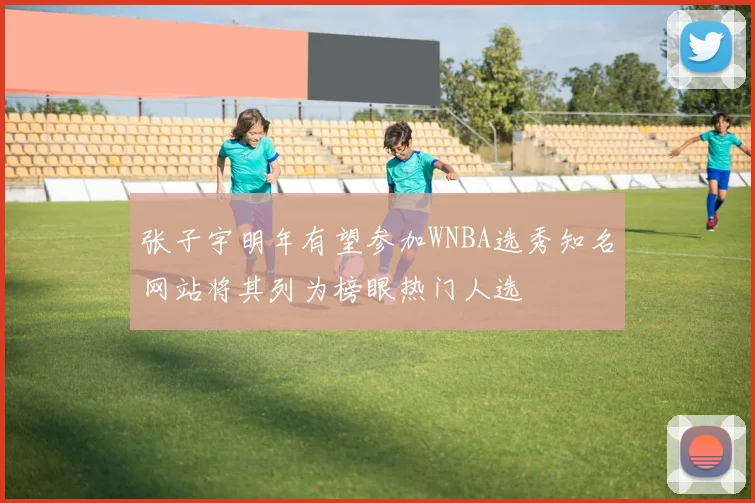 张子宇明年有望参加WNBA选秀知名网站将其列为榜眼热门人选