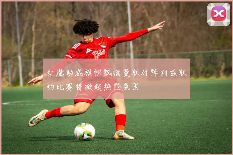 红魔助威旗帜飘扬曼联对阵利兹联的比赛将掀起热烈氛围