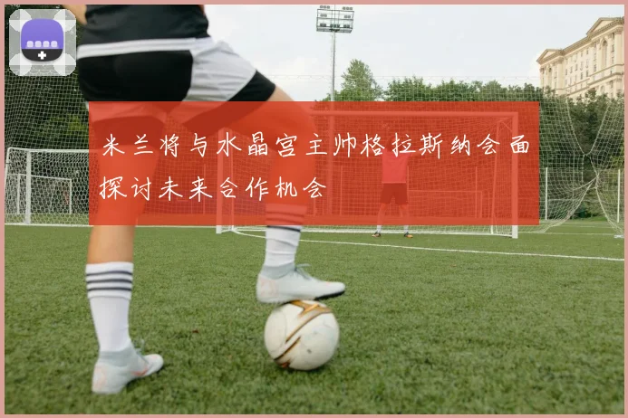 米兰将与水晶宫主帅格拉斯纳会面探讨未来合作机会
