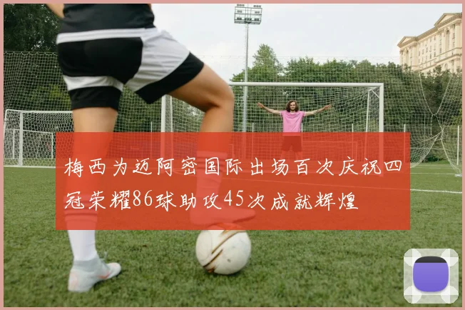 梅西为迈阿密国际出场百次庆祝四冠荣耀86球助攻45次成就辉煌