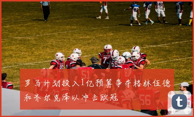 罗马计划投入1亿预算争夺格林伍德和齐尔克泽以冲击欧冠