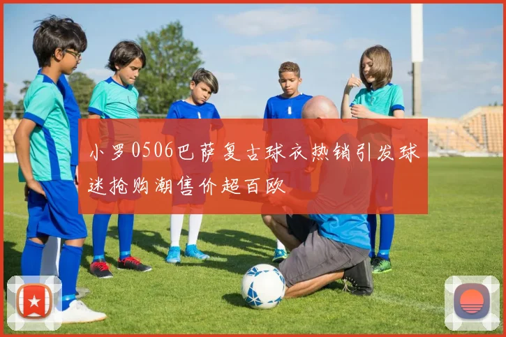 小罗0506巴萨复古球衣热销引发球迷抢购潮售价超百欧
