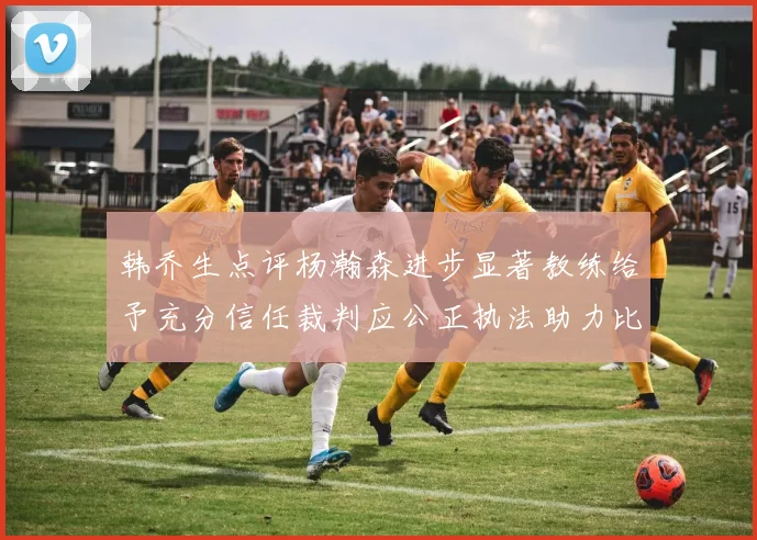 韩乔生点评杨瀚森进步显著教练给予充分信任裁判应公正执法助力比赛发展