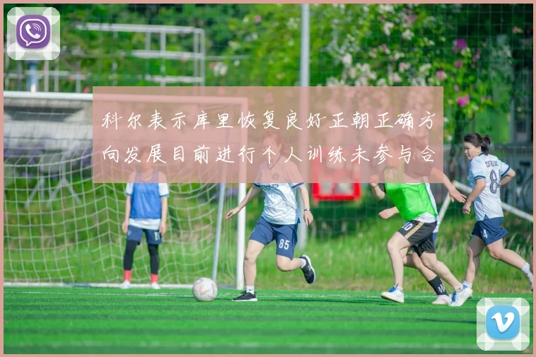 科尔表示库里恢复良好正朝正确方向发展目前进行个人训练未参与合练