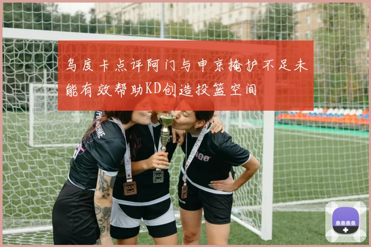 乌度卡点评阿门与申京掩护不足未能有效帮助KD创造投篮空间
