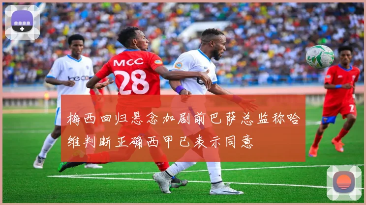 梅西回归悬念加剧前巴萨总监称哈维判断正确西甲已表示同意