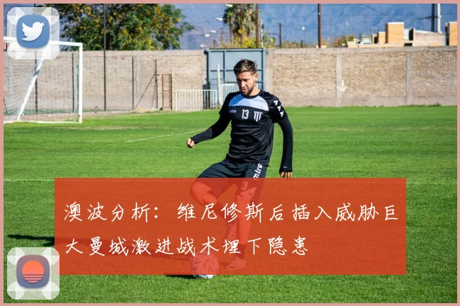 澳波分析：维尼修斯后插入威胁巨大曼城激进战术埋下隐患