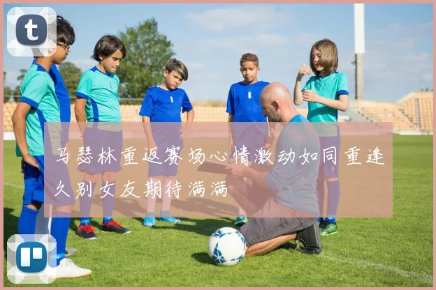 马瑟林重返赛场心情激动如同重逢久别女友期待满满