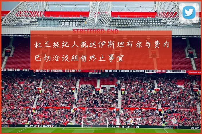 杜兰经纪人抵达伊斯坦布尔与费内巴切洽谈租借终止事宜