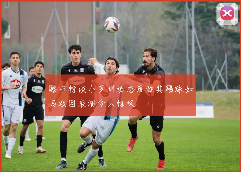 滕卡特谈小罗训练态度称其踢球如马戏团表演令人惊叹