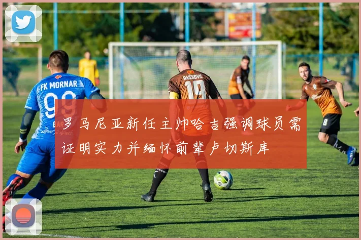 罗马尼亚新任主帅哈吉强调球员需证明实力并缅怀前辈卢切斯库