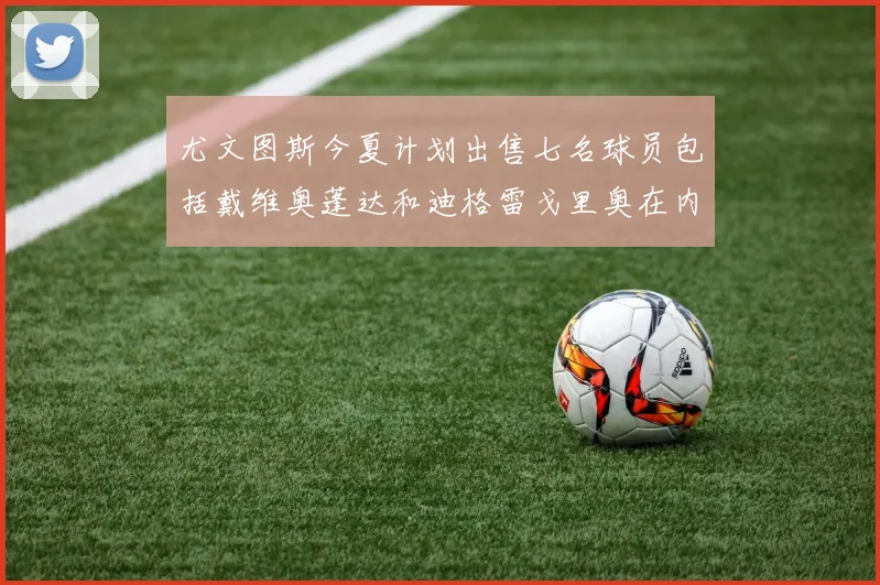 尤文图斯今夏计划出售七名球员包括戴维奥蓬达和迪格雷戈里奥在内