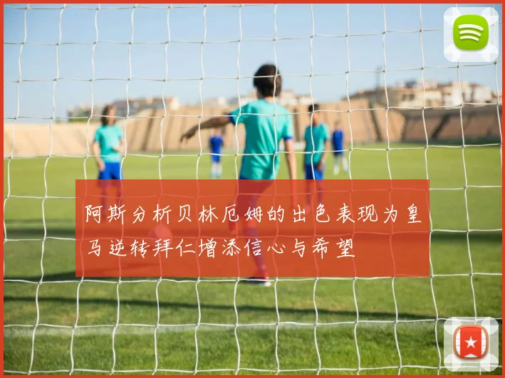 阿斯分析贝林厄姆的出色表现为皇马逆转拜仁增添信心与希望