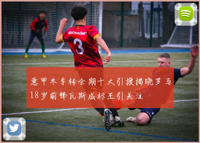 意甲冬季转会期十大引援揭晓罗马18岁前锋瓦斯成标王引关注