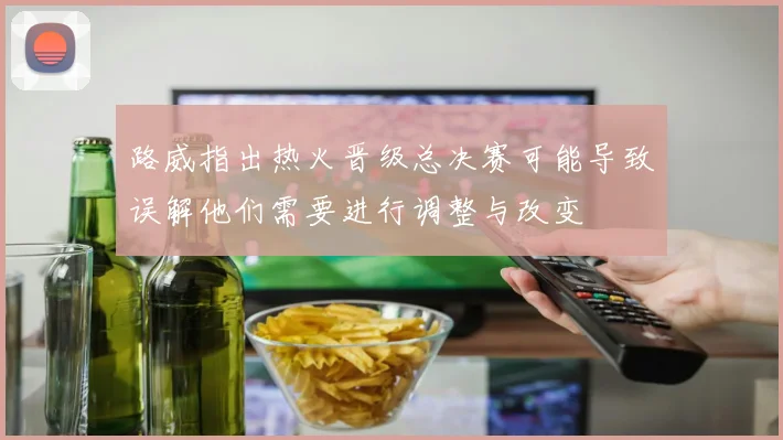 路威指出热火晋级总决赛可能导致误解他们需要进行调整与改变